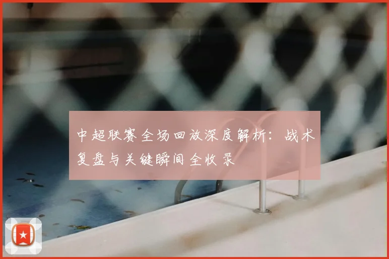 中超联赛全场回放深度解析：战术复盘与关键瞬间全收录