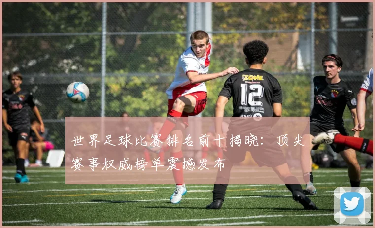 世界足球比赛排名前十揭晓：顶尖赛事权威榜单震撼发布