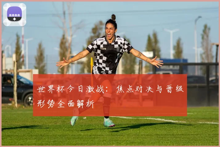 世界杯今日激战:焦点对决与晋级形势全面解析