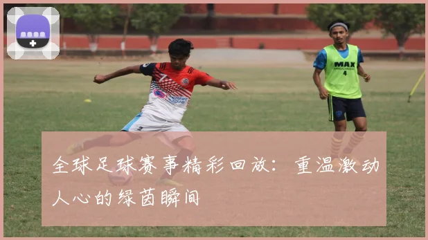 全球足球赛事精彩回放：重温激动人心的绿茵瞬间