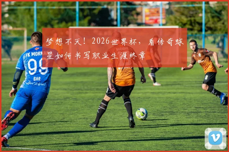 梦想不灭！2026世界杯，看传奇球星如何书写职业生涯终章